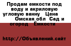 Продам емкости под воду и акриловую угловую ванну › Цена ­ 7 000 - Омская обл. Сад и огород » Ёмкости   